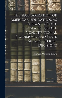 The Secularization of American Education, as Shown by State Legislation, State Constitutional Provisions, and State Supreme Court Decisions by Brown, Samuel Windsor