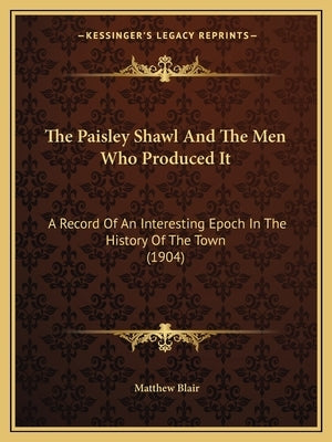 The Paisley Shawl And The Men Who Produced It: A Record Of An Interesting Epoch In The History Of The Town (1904) by Blair, Matthew