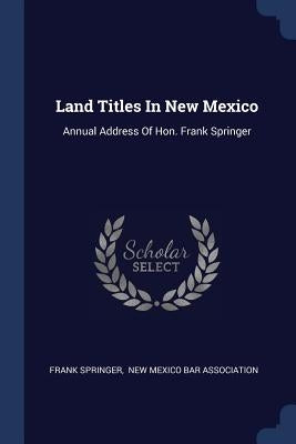 Land Titles In New Mexico: Annual Address Of Hon. Frank Springer by Springer, Frank