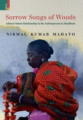 Sorrow Songs of Woods: Adivasi-Nature Relationship in the Anthropocene in Manbhum by Mahato, Nirmal Kumar