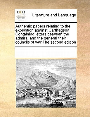 Authentic papers relating to the expedition against Carthagena. Containing letters between the admiral and the general their councils of war The secon by Multiple Contributors