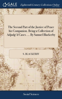 The Second Part of the Justice of Peace his Companion. Being a Collection of Adjudg'd Cases. ... By Samuel Blackerby by Blackerby, S.