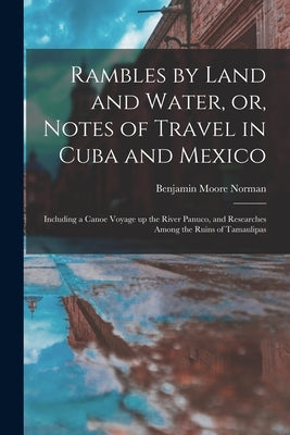 Rambles by Land and Water, or, Notes of Travel in Cuba and Mexico; Including a Canoe Voyage up the River Panuco, and Researches Among the Ruins of Tam by Norman, Benjamin Moore 1809-1860