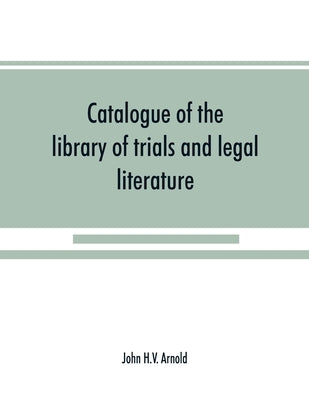 Catalogue of the library of trials and legal literature: belonging to John H.V. Arnold, The largest and most valuable collection of the kind ever offe by H. V. Arnold, John