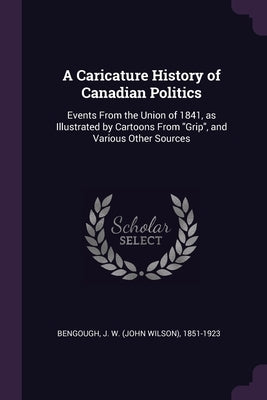 A Caricature History of Canadian Politics: Events From the Union of 1841, as Illustrated by Cartoons From "Grip", and Various Other Sources by Bengough, J. W. 1851-1923