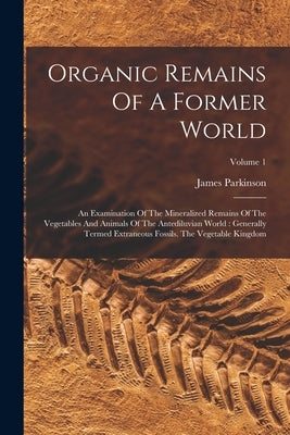 Organic Remains Of A Former World: An Examination Of The Mineralized Remains Of The Vegetables And Animals Of The Antediluvian World: Generally Termed by Parkinson, James