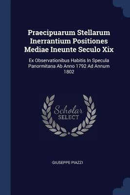Praecipuarum Stellarum Inerrantium Positiones Mediae Ineunte Seculo Xix: Ex Observationibus Habitis In Specula Panormitana Ab Anno 1792 Ad Annum 1802 by Piazzi, Giuseppe
