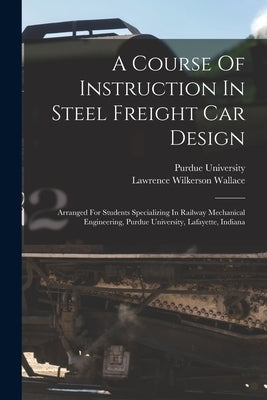 A Course Of Instruction In Steel Freight Car Design: Arranged For Students Specializing In Railway Mechanical Engineering, Purdue University, Lafayett by Wallace, Lawrence Wilkerson