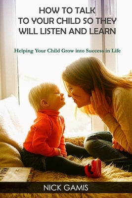 How to Talk to Your Child So They Will Listen and Learn: Helping Your Child Grow into Success in Life by Gamis, Nick