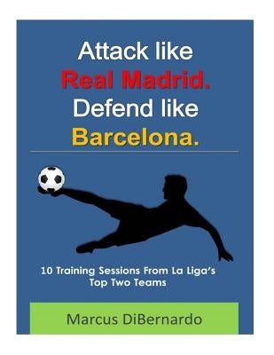 Attack Like Real Madrid. Defend Like Barcelona.: 10 Training Sessions From La Liga's Top Two Teams by Dibernardo, Marcus