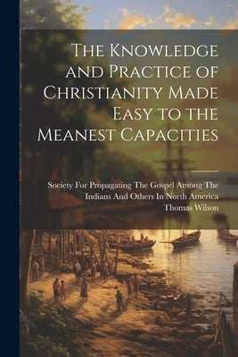 The Knowledge and Practice of Christianity Made Easy to the Meanest Capacities by Wilson, Thomas