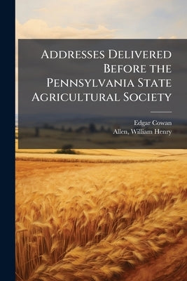 Addresses Delivered Before the Pennsylvania State Agricultural Society by Cowan, Edgar