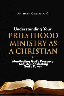 Understanding Your Priesthood Ministry As A Christian: Manifesting God's Presence And Demonstrating God's Power by Cepman a. O., Anthony