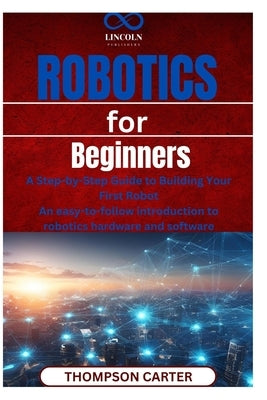 Robotics for Beginners: A Step-by-Step Guide to Building Your First Robot An easy-to-follow introduction to robotics hardware and software by Carter, Thompson