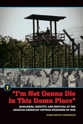 "I'm Not Gonna Die in This Damn Place": Manliness, Identity, and Survival of the Mexican American Vietnam Prisoners of War by Coronado, Juan David