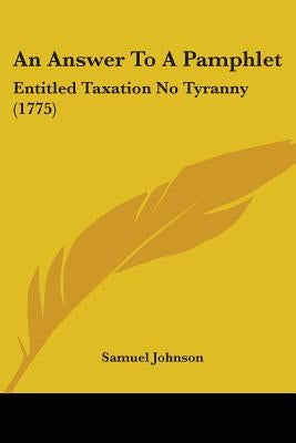An Answer To A Pamphlet: Entitled Taxation No Tyranny (1775) by Johnson, Samuel
