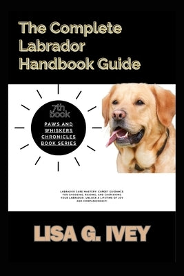 The Complete Labrador Handbook Guide: Labrador Care Mastery: Expert guidance for choosing, raising, and cherishing your Labrador. Unlock a lifetime of by Ivey, Lisa G.