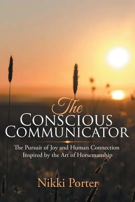 The Conscious Communicator: The Pursuit of Joy and Human Connection Inspired by the Art of Horsemanship by Porter, Nikki