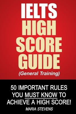 IELTS High Score Guide (General Training): 50 Important Rules You Must Know To Achieve A High Score! by Stevens, Maria