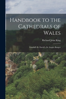 Handbook to the Cathedrals of Wales: Llandaff.-St. David's.-St. Asaph.-Bangor by King, Richard John