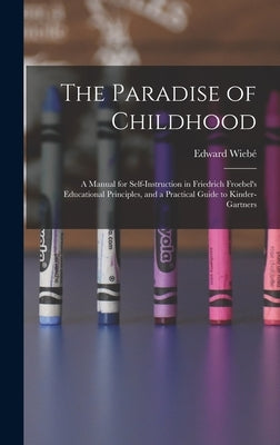 The Paradise of Childhood: a Manual for Self-instruction in Friedrich Froebel's Educational Principles, and a Practical Guide to Kinder-gartners by Wiebé, Edward