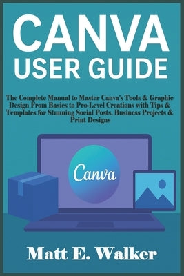 Canva User Guide: The Complete Manual to Master Canva's Tools & Graphic Design From Basics to Pro-Level Creations with Tips & Templates for Stunning S by E. Walker, Matt