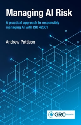Managing AI Risk: A practical approach to responsibly managing AI with ISO 42001 by Pattison, Andrew