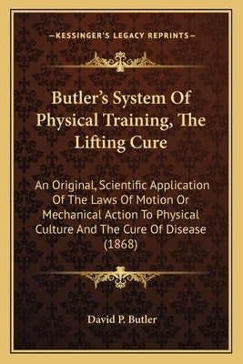 Butler's System Of Physical Training, The Lifting Cure: An Original, Scientific Application Of The Laws Of Motion Or Mechanical Action To Physical Cul by Butler, David P.