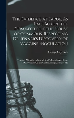 The Evidence at Large, As Laid Before the Committee of the House of Commons, Respecting Dr. Jenner's Discovery of Vaccine Inoculation: Together With t by Jenner, George C.