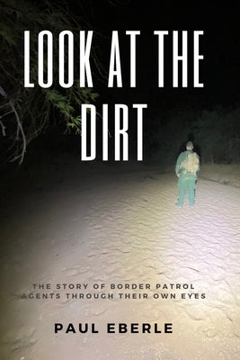 Look at the Dirt: The Story of Border Patrol Agents Through Their Own Eyes by Eberle, Paul