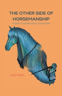 The Other Side Of Horsemanship: My Journey of Unlearning Cruelty & Healing Trauma by Dennis, Shelby