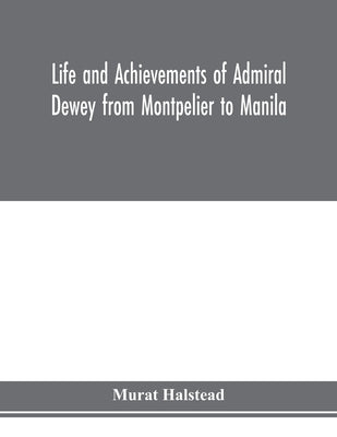 Life and achievements of Admiral Dewey from Montpelier to Manila; The Brilliant Cadet- The Heroic Lieutenant-The Capable Captain the Conquering Commod by Halstead, Murat