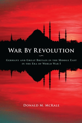 War by Revolution: Germany and Great Britain in the Middle East in the Era of World War I by McKale