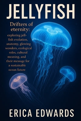 Jellyfish: Drifters of eternity: exploring jellyfish evolution, anatomy, glowing wonders, ecological roles, cultural meaning, and their message for a by Edwards, Erica