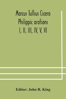 Marcus Tullius Cicero Philippic Orations; I, Ii, Iii, Iv, V, Vi by John R King