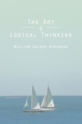 The Art of Logical Thinking: Or The Laws of Reasoning by Atkinson, William Walker
