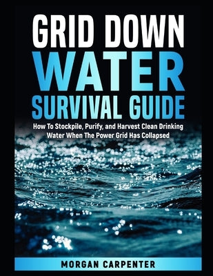 Grid Down Water Survival Guide: How To Stockpile, Purify, and Harvest Clean Drinking Water When The Power Grid Has Collapsed by Carpenter, Morgan