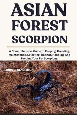 Asian Forest Scorpion: A Comprehensive Guide to Keeping, Breeding, Maintenance, Selecting, Habitat, Handling And Feeding Your Pet Scorpions. by W. Henderson, John