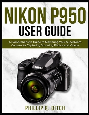 Nikon P950 User Guide: A Comprehensive Guide to Mastering Your Superzoom Camera for Capturing Stunning Photos and Videos by Ditch, Phillip R.