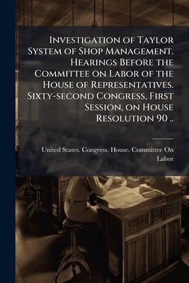 Investigation of Taylor System of Shop Management. Hearings Before the Committee on Labor of the House of Representatives. Sixty-second Congress, Firs by United States Congress House Committe