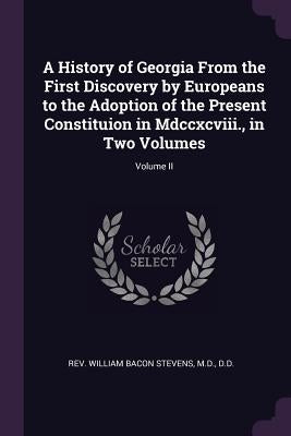 A History of Georgia From the First Discovery by Europeans to the Adoption of the Present Constituion in Mdccxcviii., in Two Volumes; Volume II by Stevens, William Bacon