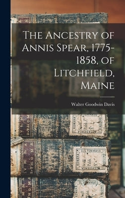 The Ancestry of Annis Spear, 1775-1858, of Litchfield, Maine by Davis, Walter Goodwin 1885-1966