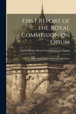 First Report of the Royal Commission on Opium: With Minutes of Evidence and Appendices by Great Britain Royal Commission on Op