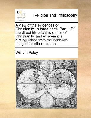A View of the Evidences of Christianity. in Three Parts. Part I. of the Direct Historical Evidence of Christianity, and Wherein It Is Distinguished fr by Paley, William