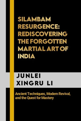 Silambam Resurgence: Rediscovering the Forgotten Martial Art of India: Ancient Techniques, Modern Revival, and the Quest for Mastery by Xingru Li, Junlei