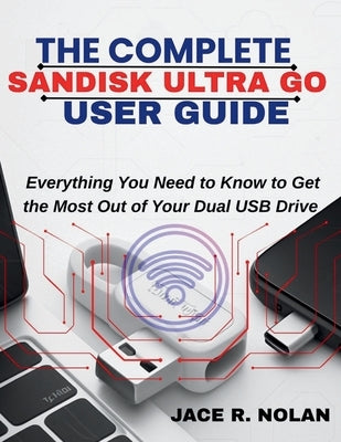 The Complete Sandisk Ultra Go User Guide: Everything You Need to Know to Get the Most Out of Your Dual USB Drive by Nolan, Jace R.