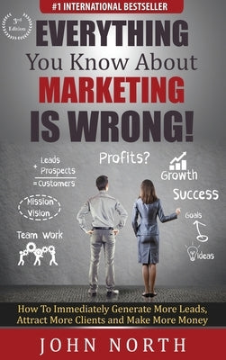 Everything You Know About Marketing Is Wrong!: How to Immediately Generate More Leads, Attract More Clients and Make More Money by North, John
