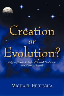 Creation or Evolution?: Origin of Species in Light of Science's Limitations and Historical Records by Ebifegha, Michael