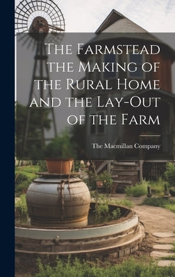 The Farmstead the Making of the Rural Home and the Lay-Out of the Farm by The MacMillan Company