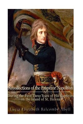 Recollections of the Emperor Napoleon, during the first three years of his captivity on the island of St. Helena: including the time of his residence by Abell, (lucia Elizabeth Balcombe)